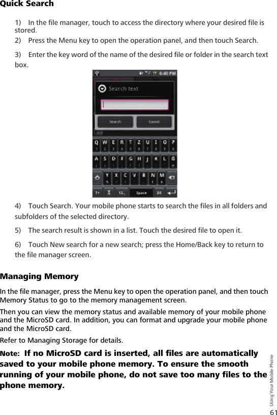 61Using Your Mobile PhoneQuick Search1) In the file manager, touch to access the directory where your desired file is stored.2) Press the Menu key to open the operation panel, and then touch Search.3) Enter the key word of the name of the desired file or folder in the search text box.4) Touch Search. Your mobile phone starts to search the files in all folders and subfolders of the selected directory.5) The search result is shown in a list. Touch the desired file to open it.6) Touch New search for a new search; press the Home/Back key to return to the file manager screen.Managing MemoryIn the file manager, press the Menu key to open the operation panel, and then touch Memory Status to go to the memory management screen.Then you can view the memory status and available memory of your mobile phone and the MicroSD card. In addition, you can format and upgrade your mobile phone and the MicroSD card.Refer to Managing Storage for details.Note:  If no MicroSD card is inserted, all files are automatically saved to your mobile phone memory. To ensure the smooth running of your mobile phone, do not save too many files to the phone memory.