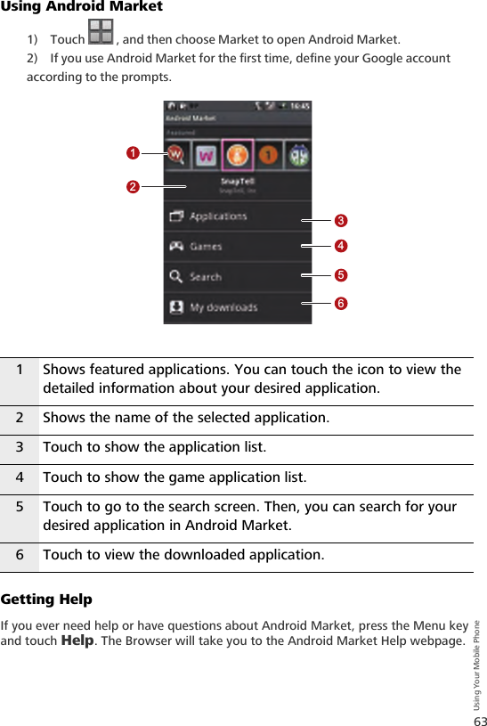 63Using Your Mobile PhoneUsing Android Market1) Touch   , and then choose Market to open Android Market.2) If you use Android Market for the first time, define your Google account according to the prompts.Getting HelpIf you ever need help or have questions about Android Market, press the Menu key and touch Help. The Browser will take you to the Android Market Help webpage.1 Shows featured applications. You can touch the icon to view the detailed information about your desired application.2 Shows the name of the selected application.3 Touch to show the application list.4 Touch to show the game application list.5 Touch to go to the search screen. Then, you can search for your desired application in Android Market.6 Touch to view the downloaded application.123456