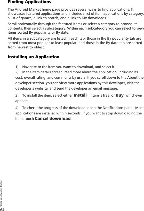 64Using Your Mobile PhoneFinding ApplicationsThe Android Market home page provides several ways to find applications. It showcases featured applications and includes a list of item applications by category, a list of games, a link to search, and a link to My downloads.Scroll horizontally through the featured items or select a category to browse its contents, then select a subcategory. Within each subcategory you can select to view items sorted By popularity or By date.All items in a subcategory are listed in each tab; those in the By popularity tab are sorted from most popular to least popular, and those in the By date tab are sorted from newest to oldest.Installing an Application1) Navigate to the item you want to download, and select it.2) In the item details screen, read more about the application, including its cost, overall rating, and comments by users. If you scroll down to the About the developer section, you can view more applications by this developer, visit the developer’s website, and send the developer an email message.3) To install the item, select either Install (if item is free) or Buy, whichever appears. 4) To check the progress of the download, open the Notifications panel. Most applications are installed within seconds. If you want to stop downloading the item, touch Cancel download.