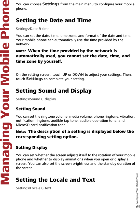 65Managing Your Mobile Phone   Managing Your Mobile Phone8 Managi ng Your Mobil e PhoneYou can choose Settings from the main menu to configure your mobile phone.Setting the Date and TimeSettings/Date &amp; timeYou can set the date, time, time zone, and format of the date and time. Your mobile phone can automatically use the time provided by the network.Note:  When the time provided by the network is automatically used, you cannot set the date, time, and time zone by yourself.On the setting screen, touch UP or DOWN to adjust your settings. Then, touch Settings to complete your setting.Setting Sound and DisplaySettings/Sound &amp; displaySetting SoundYou can set the ringtone volume, media volume, phone ringtone, vibration, notification ringtone, audible tap tone, audible operation tone, and MicroSD card notification tone. Note:  The description of a setting is displayed below the corresponding setting option.Setting DisplayYou can set whether the screen adjusts itself to the rotation of your mobile phone and whether to display animations when you open or display a screen. You can also set the screen brightness and the standby duration of the screen.Setting the Locale and TextSettings/Locale &amp; text