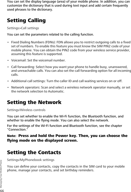 66Managing Your Mobile PhoneYou can set the display language (area) of your mobile phone. In addition, you can customize the dictionary that is used during text input and add certain frequently used phrases to the dictionary.Setting CallingSettings&gt;Call settingsYou can set the parameters related to the calling function.• Fixed Dialing Numbers (FDNs): FDN allows you to restrict outgoing calls to a fixed set of numbers. To enable this feature you must know the SIM PIN2 code of your mobile phone. You can obtain the PIN2 code from your wireless service provider, assuming this feature is supported.• Voicemail: Set the voicemail number.• Call forwarding: Select how you want your phone to handle busy, unanswered, and unreachable calls. You can also set the call forwarding option for all incoming calls.• Additional call settings: Turn the caller ID and call waiting services on or off.• Network operators: Scan and select a wireless network operator manually, or set the network selection to Automatic.Setting the NetworkSettings/Wireless controlsYou can set whether to enable the Wi-Fi function, the Bluetooth function, and whether to enable the flying mode. You can also select the network.For the settings of the Wi-Fi function and Bluetooth function, see the chapter &quot;Connection.&quot;Note:  Press and hold the Power key. Then, you can choose the flying mode on the displayed screen.Setting the ContactsSettings/MyPhonebook settingsYou can define your contacts, copy the contacts in the SIM card to your mobile phone, manage your contacts, and set birthday reminders.