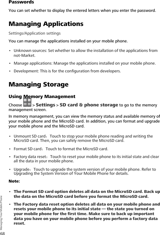 68Managing Your Mobile PhonePasswordsYou can set whether to display the entered letters when you enter the password.Managing ApplicationsSettings/Application settingsYou can manage the applications installed on your mobile phone.• Unknown sources: Set whether to allow the installation of the applications from not-Market.• Manage applications: Manage the applications installed on your mobile phone.• Development: This is for the configuration from developers.Managing StorageUsing Memory ManagementChoose  &gt; Settings &gt; SD card &amp; phone storage to go to the memory management screen.In memory management, you can view the memory status and available memory of your mobile phone and the MicroSD card. In addition, you can format and upgrade your mobile phone and the MicroSD card.• Unmount SD card：Touch to stop your mobile phone reading and writing the MicroSD card. Then, you can safely remove the MicroSD card.•Format SD card：Touch to format the MicroSD card.• Factory data reset：Touch to reset your mobile phone to its initial state and clear all the data in your mobile phone.• Upgrade：Touch to upgrade the system version of your mobile phone. Refer to  Upgrading the System Version of Your Mobile Phone for details.Note:  •The Format SD card option deletes all data on the MicroSD card. Back up the data on the MicroSD card before you format the MicroSD card. •The Factory data reset option deletes all data on your mobile phone and resets your mobile phone to its initial state — the state you turned on your mobile phone for the first time. Make sure to back up important data you have on your mobile phone before you perform a factory data reset.