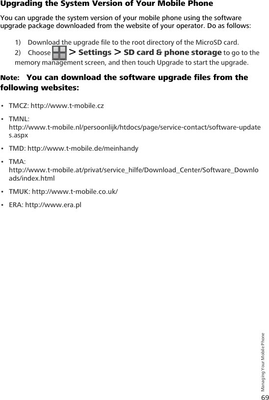 69Managing Your Mobile PhoneUpgrading the System Version of Your Mobile PhoneYou can upgrade the system version of your mobile phone using the software upgrade package downloaded from the website of your operator. Do as follows:1) Download the upgrade file to the root directory of the MicroSD card.2) Choose   &gt; Settings &gt; SD card &amp; phone storage to go to the memory management screen, and then touch Upgrade to start the upgrade.Note:   You can download the software upgrade files from the following websites:• TMCZ: http://www.t-mobile.cz•TMNL: http://www.t-mobile.nl/persoonlijk/htdocs/page/service-contact/software-updates.aspx• TMD: http://www.t-mobile.de/meinhandy•TMA: http://www.t-mobile.at/privat/service_hilfe/Download_Center/Software_Downloads/index.html• TMUK: http://www.t-mobile.co.uk/• ERA: http://www.era.pl