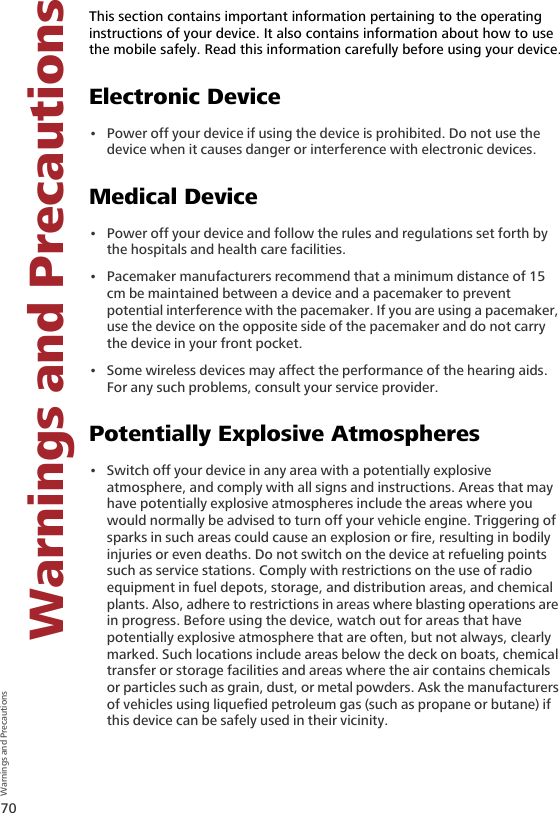 70Warnings and Precautions  Warnings and Precautions9 Warnings and PrecautionsThis section contains important information pertaining to the operating instructions of your device. It also contains information about how to use the mobile safely. Read this information carefully before using your device.Electronic Device• Power off your device if using the device is prohibited. Do not use the device when it causes danger or interference with electronic devices.Medical Device• Power off your device and follow the rules and regulations set forth by the hospitals and health care facilities.• Pacemaker manufacturers recommend that a minimum distance of 15 cm be maintained between a device and a pacemaker to prevent potential interference with the pacemaker. If you are using a pacemaker, use the device on the opposite side of the pacemaker and do not carry the device in your front pocket.• Some wireless devices may affect the performance of the hearing aids. For any such problems, consult your service provider.Potentially Explosive Atmospheres• Switch off your device in any area with a potentially explosive atmosphere, and comply with all signs and instructions. Areas that may have potentially explosive atmospheres include the areas where you would normally be advised to turn off your vehicle engine. Triggering of sparks in such areas could cause an explosion or fire, resulting in bodily injuries or even deaths. Do not switch on the device at refueling points such as service stations. Comply with restrictions on the use of radio equipment in fuel depots, storage, and distribution areas, and chemical plants. Also, adhere to restrictions in areas where blasting operations are in progress. Before using the device, watch out for areas that have potentially explosive atmosphere that are often, but not always, clearly marked. Such locations include areas below the deck on boats, chemical transfer or storage facilities and areas where the air contains chemicals or particles such as grain, dust, or metal powders. Ask the manufacturers of vehicles using liquefied petroleum gas (such as propane or butane) if this device can be safely used in their vicinity.