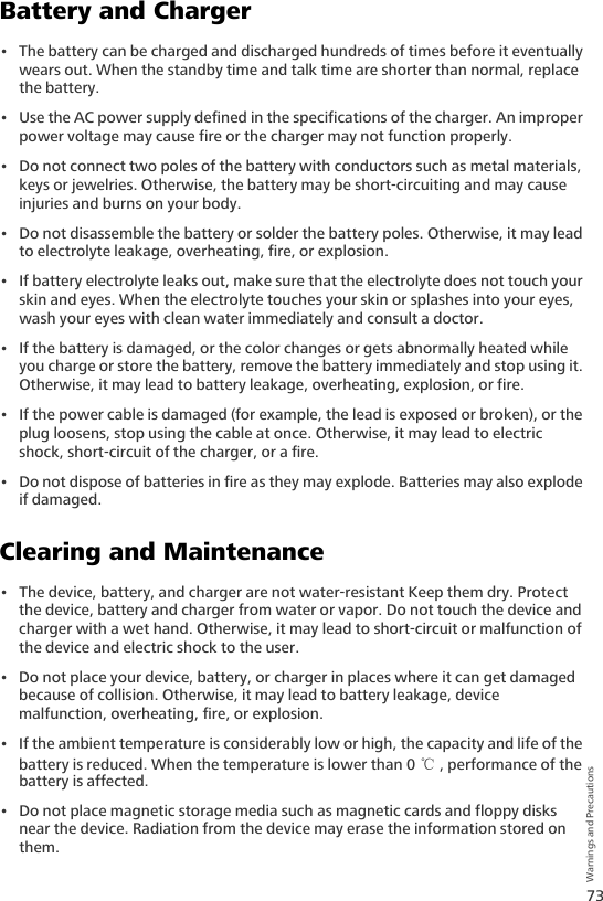 73Warnings and PrecautionsBattery and Charger• The battery can be charged and discharged hundreds of times before it eventually wears out. When the standby time and talk time are shorter than normal, replace the battery.• Use the AC power supply defined in the specifications of the charger. An improper power voltage may cause fire or the charger may not function properly.• Do not connect two poles of the battery with conductors such as metal materials, keys or jewelries. Otherwise, the battery may be short-circuiting and may cause injuries and burns on your body.• Do not disassemble the battery or solder the battery poles. Otherwise, it may lead to electrolyte leakage, overheating, fire, or explosion.• If battery electrolyte leaks out, make sure that the electrolyte does not touch your skin and eyes. When the electrolyte touches your skin or splashes into your eyes, wash your eyes with clean water immediately and consult a doctor.• If the battery is damaged, or the color changes or gets abnormally heated while you charge or store the battery, remove the battery immediately and stop using it. Otherwise, it may lead to battery leakage, overheating, explosion, or fire.• If the power cable is damaged (for example, the lead is exposed or broken), or the plug loosens, stop using the cable at once. Otherwise, it may lead to electric shock, short-circuit of the charger, or a fire.• Do not dispose of batteries in fire as they may explode. Batteries may also explode if damaged.Clearing and Maintenance• The device, battery, and charger are not water-resistant Keep them dry. Protect the device, battery and charger from water or vapor. Do not touch the device and charger with a wet hand. Otherwise, it may lead to short-circuit or malfunction of the device and electric shock to the user.• Do not place your device, battery, or charger in places where it can get damaged because of collision. Otherwise, it may lead to battery leakage, device malfunction, overheating, fire, or explosion.• If the ambient temperature is considerably low or high, the capacity and life of the battery is reduced. When the temperature is lower than 0 ℃, performance of the battery is affected.• Do not place magnetic storage media such as magnetic cards and floppy disks near the device. Radiation from the device may erase the information stored on them.