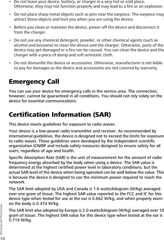 74Warnings and Precautions• Do not leave your device, battery, or charger in a very hot or cold place. Otherwise, they may not function properly and may lead to a fire or an explosion.• Do not place sharp metal objects such as pins near the earpiece. The earpiece may attract these objects and hurt you when you are using the device.• Before you clean or maintain the device, power off the device and disconnect it from the charger. • Do not use any chemical detergent, powder, or other chemical agents (such as alcohol and benzene) to clean the device and the charger. Otherwise, parts of the device may get damaged or a fire can be caused. You can clean the device and the charger with a piece of damp and soft antistatic cloth.• Do not dismantle the device or accessories. Otherwise, manufacturer is not liable to pay for damages as the device and accessories are not covered by warranty.Emergency CallYou can use your device for emergency calls in the service area. The connection, however, cannot be guaranteed in all conditions. You should not rely solely on the device for essential communications.Certification Information (SAR)This device meets guidelines for exposure to radio waves.Your device is a low-power radio transmitter and receiver. As recommended by international guidelines, the device is designed not to exceed the limits for exposure to radio waves. These guidelines were developed by the independent scientific organization ICNIRP and include safety measures designed to ensure safety for all users, regardless of age and health. Specific Absorption Rate (SAR) is the unit of measurement for the amount of radio frequency energy absorbed by the body when using a device. The SAR value is determined at the highest certified power level in laboratory conditions, but the actual SAR level of the device when being operated can be well below the value. This is because the device is designed to use the minimum power required to reach the network.The SAR limit adopted by USA and Canada is 1.6 watts/kilogram (W/kg) averaged over one gram of tissue. The highest SAR value reported to the FCC and IC for this device type when tested for use at the ear is 0.662 W/kg, and when properly worn on the body is 0.474 W/kg.The SAR limit also adopted by Europe is 2.0 watts/kilogram (W/kg) averaged over 10 gram of tissue. The highest SAR value for this device type when tested at the ear is 0.719 W/kg.