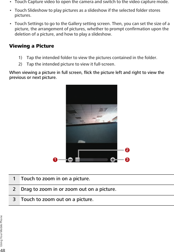 48Using Your Mobile Phone• Touch Capture video to open the camera and switch to the video capture mode.• Touch Slideshow to play pictures as a slideshow if the selected folder stores pictures.• Touch Settings to go to the Gallery setting screen. Then, you can set the size of a picture, the arrangement of pictures, whether to prompt confirmation upon the deletion of a picture, and how to play a slideshow.Viewing a Picture1) Tap the intended folder to view the pictures contained in the folder.2) Tap the intended picture to view it full-screen.When viewing a picture in full screen, flick the picture left and right to view the previous or next picture.1 Touch to zoom in on a picture.2 Drag to zoom in or zoom out on a picture.3 Touch to zoom out on a picture.123