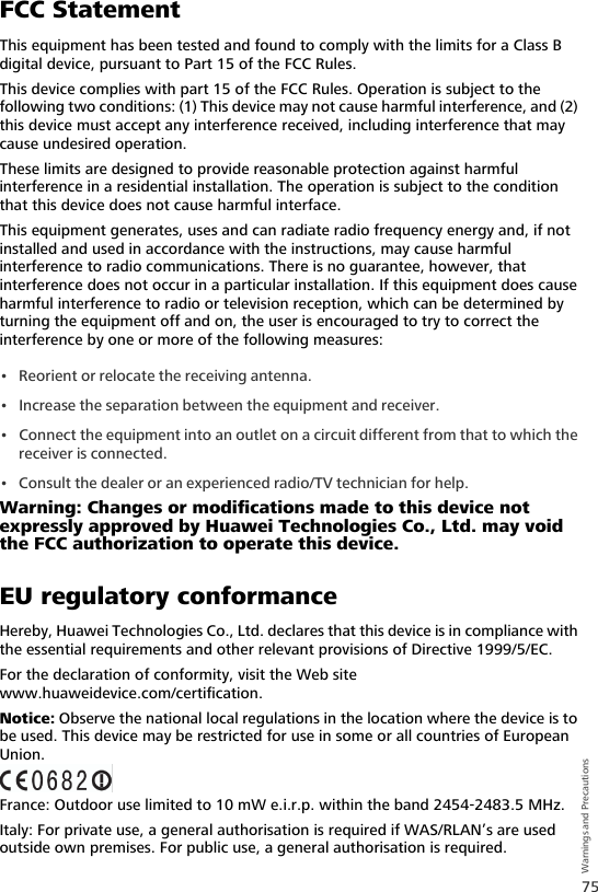 75Warnings and PrecautionsFCC StatementThis equipment has been tested and found to comply with the limits for a Class B digital device, pursuant to Part 15 of the FCC Rules. This device complies with part 15 of the FCC Rules. Operation is subject to the following two conditions: (1) This device may not cause harmful interference, and (2) this device must accept any interference received, including interference that may cause undesired operation.These limits are designed to provide reasonable protection against harmful interference in a residential installation. The operation is subject to the condition that this device does not cause harmful interface.This equipment generates, uses and can radiate radio frequency energy and, if not installed and used in accordance with the instructions, may cause harmful interference to radio communications. There is no guarantee, however, that interference does not occur in a particular installation. If this equipment does cause harmful interference to radio or television reception, which can be determined by turning the equipment off and on, the user is encouraged to try to correct the interference by one or more of the following measures:• Reorient or relocate the receiving antenna.• Increase the separation between the equipment and receiver.• Connect the equipment into an outlet on a circuit different from that to which the receiver is connected.• Consult the dealer or an experienced radio/TV technician for help.Warning: Changes or modifications made to this device not expressly approved by Huawei Technologies Co., Ltd. may void the FCC authorization to operate this device.EU regulatory conformanceHereby, Huawei Technologies Co., Ltd. declares that this device is in compliance with the essential requirements and other relevant provisions of Directive 1999/5/EC.For the declaration of conformity, visit the Web site www.huaweidevice.com/certification.Notice: Observe the national local regulations in the location where the device is to be used. This device may be restricted for use in some or all countries of European Union.France: Outdoor use limited to 10 mW e.i.r.p. within the band 2454-2483.5 MHz. Italy: For private use, a general authorisation is required if WAS/RLAN’s are used outside own premises. For public use, a general authorisation is required.