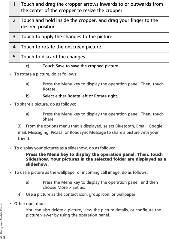 50Using Your Mobile Phonec) Touch Save to save the cropped picture.• To rotate a picture, do as follows:a) Press the Menu key to display the operation panel. Then, touch Rotate.b) Select either Rotate left or Rotate right.• To share a picture, do as follows:a) Press the Menu key to display the operation panel. Then, touch Share.3) From the options menu that is displayed, select Bluetooth, Email, Google mail, Messaging, Picasa, or RoadSync Message to share a picture with your friend.• To display your pictures as a slideshow, do as follows: Press the Menu key to display the operation panel. Then, touch Slideshow. Your pictures in the selected folder are displayed as a slideshow.• To use a picture as the wallpaper or incoming call image, do as follows:a) Press the Menu key to display the operation panel, and then choose More &gt; Set as. 4) Use a picture as the contact icon, group icon, or wallpaper.•Other operationsYou can also delete a picture, view the picture details, or configure the picture viewer by using the operation panel.1 Touch and drag the cropper arrows inwards to or outwards from the center of the cropper to resize the cropper.2 Touch and hold inside the cropper, and drag your finger to the desired position.3 Touch to apply the changes to the picture.4 Touch to rotate the onscreen picture.5 Touch to discard the changes.