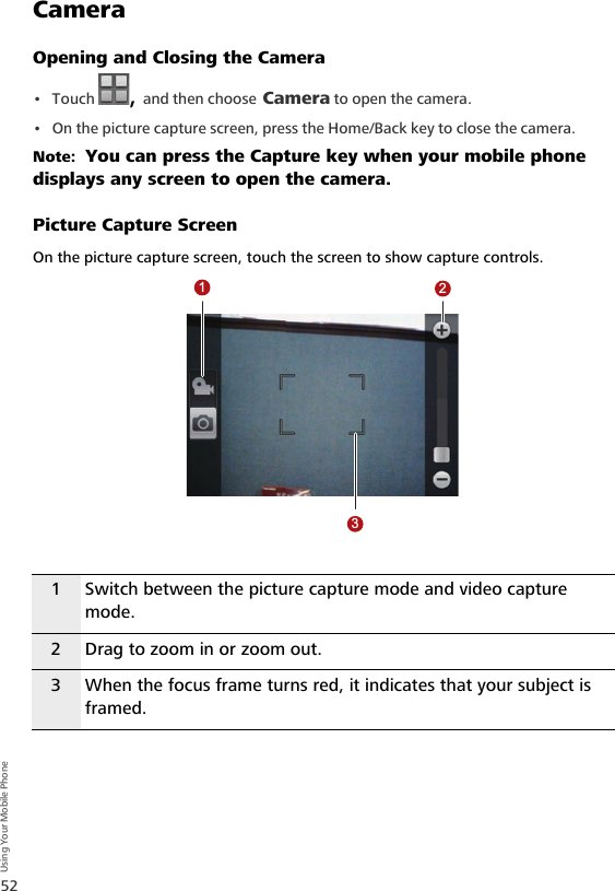 52Using Your Mobile PhoneCameraOpening and Closing the Camera•Touch  , and then choose Camera to open the camera.• On the picture capture screen, press the Home/Back key to close the camera. Note:  You can press the Capture key when your mobile phone displays any screen to open the camera.Picture Capture ScreenOn the picture capture screen, touch the screen to show capture controls.1 Switch between the picture capture mode and video capture mode.2 Drag to zoom in or zoom out.3 When the focus frame turns red, it indicates that your subject is framed.123