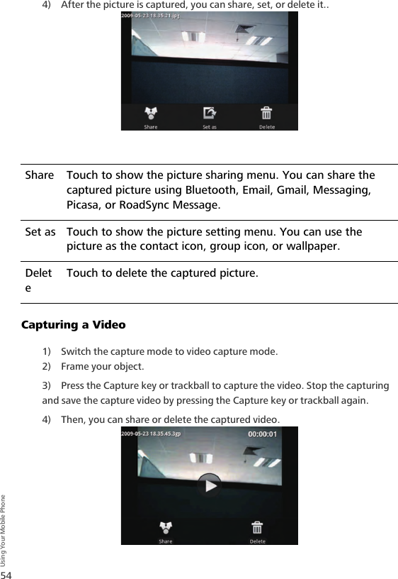 54Using Your Mobile Phone4) After the picture is captured, you can share, set, or delete it..Capturing a Video1) Switch the capture mode to video capture mode.2) Frame your object.3) Press the Capture key or trackball to capture the video. Stop the capturing and save the capture video by pressing the Capture key or trackball again. 4) Then, you can share or delete the captured video.Share Touch to show the picture sharing menu. You can share the captured picture using Bluetooth, Email, Gmail, Messaging, Picasa, or RoadSync Message.Set as Touch to show the picture setting menu. You can use the picture as the contact icon, group icon, or wallpaper. DeleteTouch to delete the captured picture.