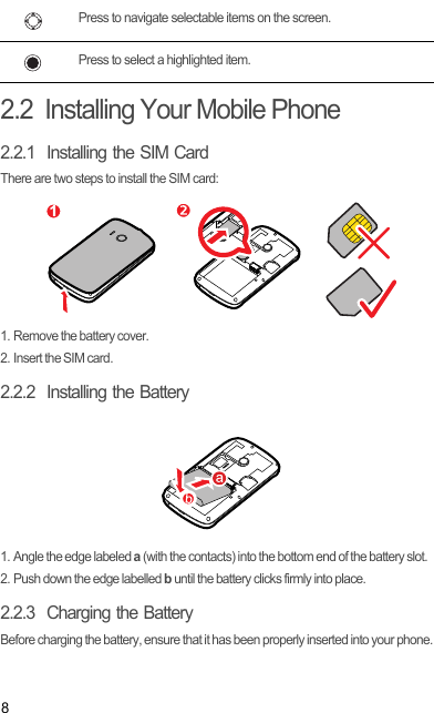 82.2  Installing Your Mobile Phone2.2.1  Installing the SIM CardThere are two steps to install the SIM card:1. Remove the battery cover.2. Insert the SIM card.2.2.2  Installing the Battery1. Angle the edge labeled a (with the contacts) into the bottom end of the battery slot.2. Push down the edge labelled b until the battery clicks firmly into place.2.2.3  Charging the BatteryBefore charging the battery, ensure that it has been properly inserted into your phone.Press to navigate selectable items on the screen.Press to select a highlighted item.1Draft
