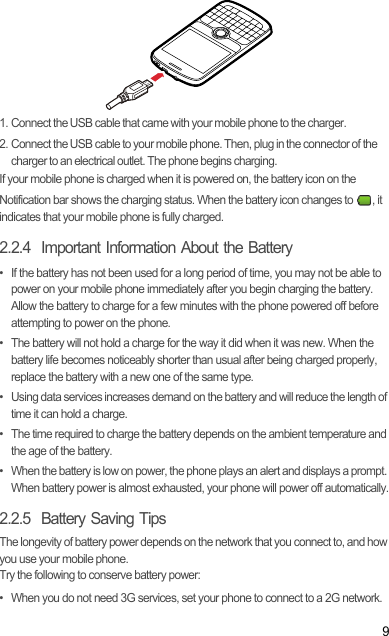 91. Connect the USB cable that came with your mobile phone to the charger.2. Connect the USB cable to your mobile phone. Then, plug in the connector of the charger to an electrical outlet. The phone begins charging.If your mobile phone is charged when it is powered on, the battery icon on the Notification bar shows the charging status. When the battery icon changes to  , it indicates that your mobile phone is fully charged.2.2.4  Important Information About the Battery•  If the battery has not been used for a long period of time, you may not be able to power on your mobile phone immediately after you begin charging the battery. Allow the battery to charge for a few minutes with the phone powered off before attempting to power on the phone.•  The battery will not hold a charge for the way it did when it was new. When the battery life becomes noticeably shorter than usual after being charged properly, replace the battery with a new one of the same type.•  Using data services increases demand on the battery and will reduce the length of time it can hold a charge.•  The time required to charge the battery depends on the ambient temperature and the age of the battery.•  When the battery is low on power, the phone plays an alert and displays a prompt. When battery power is almost exhausted, your phone will power off automatically.2.2.5  Battery Saving Tips The longevity of battery power depends on the network that you connect to, and how you use your mobile phone.Try the following to conserve battery power:•  When you do not need 3G services, set your phone to connect to a 2G network.Draft