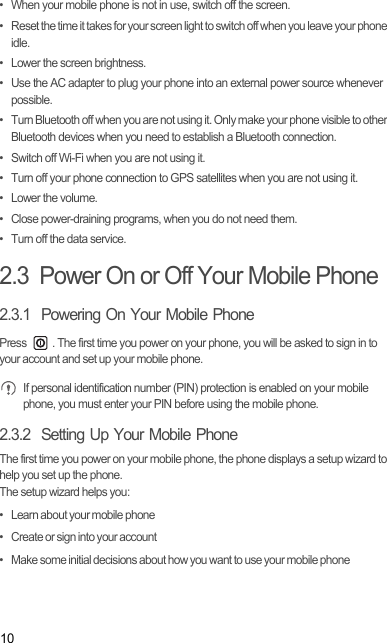 10•  When your mobile phone is not in use, switch off the screen.•  Reset the time it takes for your screen light to switch off when you leave your phone idle.•  Lower the screen brightness.•  Use the AC adapter to plug your phone into an external power source whenever possible.•  Turn Bluetooth off when you are not using it. Only make your phone visible to other Bluetooth devices when you need to establish a Bluetooth connection.•  Switch off Wi-Fi when you are not using it.•  Turn off your phone connection to GPS satellites when you are not using it.• Lower the volume.•  Close power-draining programs, when you do not need them.•  Turn off the data service.2.3  Power On or Off Your Mobile Phone2.3.1  Powering On Your Mobile PhonePress  . The first time you power on your phone, you will be asked to sign in to your account and set up your mobile phone. If personal identification number (PIN) protection is enabled on your mobile phone, you must enter your PIN before using the mobile phone.2.3.2  Setting Up Your Mobile PhoneThe first time you power on your mobile phone, the phone displays a setup wizard to help you set up the phone.The setup wizard helps you:•   Learn about your mobile phone•   Create or sign into your account•   Make some initial decisions about how you want to use your mobile phoneDraft