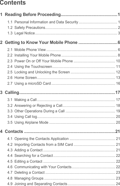 Contents1  Reading Before Proceeding................................................11.1  Personal Information and Data Security ...................................... 11.2  Safety Precautions....................................................................... 21.3  Legal Notice................................................................................. 32  Getting to Know Your Mobile Phone .................................62.1  Mobile Phone View ...................................................................... 62.2  Installing Your Mobile Phone ....................................................... 82.3  Power On or Off Your Mobile Phone ......................................... 102.4  Using the Touchscreen.............................................................. 112.5  Locking and Unlocking the Screen ............................................ 122.6  Home Screen............................................................................. 132.7  Using a microSD Card ............................................................... 163  Calling.................................................................................173.1  Making a Call ............................................................................. 173.2  Answering or Rejecting a Call.................................................... 183.3  Other Operations During a Call ................................................. 193.4  Using Call log............................................................................. 203.5  Using Airplane Mode ................................................................. 204  Contacts .............................................................................214.1  Opening the Contacts Application ............................................. 214.2  Importing Contacts from a SIM Card ......................................... 214.3  Adding a Contact ....................................................................... 214.4  Searching for a Contact ............................................................. 224.5  Editing a Contact ....................................................................... 224.6  Communicating with Your Contacts........................................... 224.7  Deleting a Contact ..................................................................... 234.8  Managing Groups ...................................................................... 234.9  Joining and Separating Contacts ............................................... 24Draft