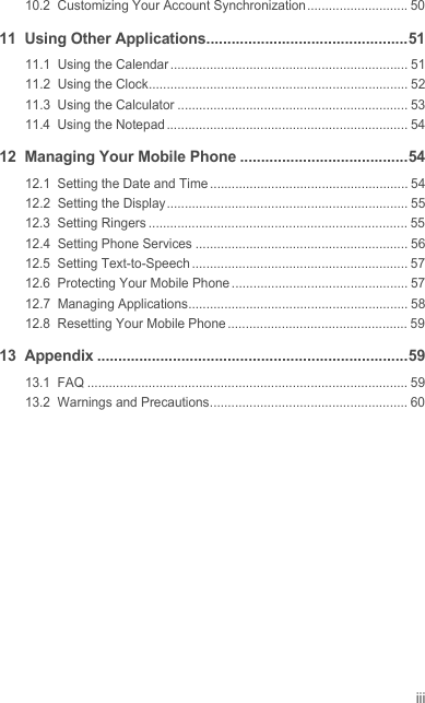 iii10.2  Customizing Your Account Synchronization ............................ 5011  Using Other Applications................................................5111.1  Using the Calendar .................................................................. 5111.2  Using the Clock........................................................................ 5211.3  Using the Calculator ................................................................ 5311.4  Using the Notepad ................................................................... 5412  Managing Your Mobile Phone ........................................5412.1  Setting the Date and Time....................................................... 5412.2  Setting the Display................................................................... 5512.3  Setting Ringers ........................................................................ 5512.4  Setting Phone Services ........................................................... 5612.5  Setting Text-to-Speech ............................................................ 5712.6  Protecting Your Mobile Phone ................................................. 5712.7  Managing Applications............................................................. 5812.8  Resetting Your Mobile Phone .................................................. 5913  Appendix ..........................................................................5913.1  FAQ ......................................................................................... 5913.2  Warnings and Precautions....................................................... 60Draft