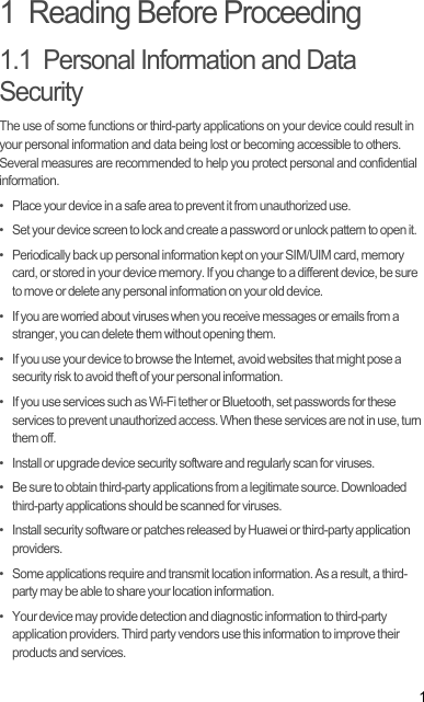 11  Reading Before Proceeding1.1  Personal Information and Data SecurityThe use of some functions or third-party applications on your device could result in your personal information and data being lost or becoming accessible to others. Several measures are recommended to help you protect personal and confidential information.•   Place your device in a safe area to prevent it from unauthorized use.•   Set your device screen to lock and create a password or unlock pattern to open it.•   Periodically back up personal information kept on your SIM/UIM card, memory card, or stored in your device memory. If you change to a different device, be sure to move or delete any personal information on your old device.•   If you are worried about viruses when you receive messages or emails from a stranger, you can delete them without opening them.•   If you use your device to browse the Internet, avoid websites that might pose a security risk to avoid theft of your personal information.•   If you use services such as Wi-Fi tether or Bluetooth, set passwords for these services to prevent unauthorized access. When these services are not in use, turn them off.•   Install or upgrade device security software and regularly scan for viruses.•   Be sure to obtain third-party applications from a legitimate source. Downloaded third-party applications should be scanned for viruses.•   Install security software or patches released by Huawei or third-party application providers.•   Some applications require and transmit location information. As a result, a third-party may be able to share your location information.•   Your device may provide detection and diagnostic information to third-party application providers. Third party vendors use this information to improve their products and services.Draft