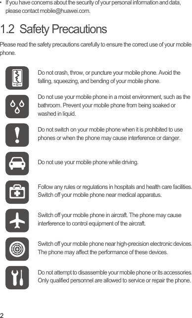 2•   If you have concerns about the security of your personal information and data, please contact mobile@huawei.com.1.2  Safety PrecautionsPlease read the safety precautions carefully to ensure the correct use of your mobile phone.Do not crash, throw, or puncture your mobile phone. Avoid the falling, squeezing, and bending of your mobile phone.Do not use your mobile phone in a moist environment, such as the bathroom. Prevent your mobile phone from being soaked or washed in liquid.Do not switch on your mobile phone when it is prohibited to use phones or when the phone may cause interference or danger.Do not use your mobile phone while driving.Follow any rules or regulations in hospitals and health care facilities. Switch off your mobile phone near medical apparatus.Switch off your mobile phone in aircraft. The phone may cause interference to control equipment of the aircraft.Switch off your mobile phone near high-precision electronic devices. The phone may affect the performance of these devices.Do not attempt to disassemble your mobile phone or its accessories. Only qualified personnel are allowed to service or repair the phone.Draft