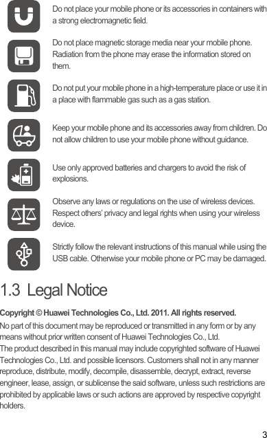 31.3  Legal NoticeCopyright © Huawei Technologies Co., Ltd. 2011. All rights reserved.No part of this document may be reproduced or transmitted in any form or by any means without prior written consent of Huawei Technologies Co., Ltd.The product described in this manual may include copyrighted software of Huawei Technologies Co., Ltd. and possible licensors. Customers shall not in any manner reproduce, distribute, modify, decompile, disassemble, decrypt, extract, reverse engineer, lease, assign, or sublicense the said software, unless such restrictions are prohibited by applicable laws or such actions are approved by respective copyright holders.Do not place your mobile phone or its accessories in containers with a strong electromagnetic field.Do not place magnetic storage media near your mobile phone. Radiation from the phone may erase the information stored on them.Do not put your mobile phone in a high-temperature place or use it in a place with flammable gas such as a gas station.Keep your mobile phone and its accessories away from children. Do not allow children to use your mobile phone without guidance.Use only approved batteries and chargers to avoid the risk of explosions.Observe any laws or regulations on the use of wireless devices. Respect others’ privacy and legal rights when using your wireless device.Strictly follow the relevant instructions of this manual while using the USB cable. Otherwise your mobile phone or PC may be damaged.Draft