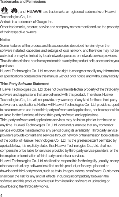 4Trademarks and Permissions,  , and   are trademarks or registered trademarks of Huawei Technologies Co., Ltd.Android is a trademark of Google Inc.Other trademarks, product, service and company names mentioned are the property of their respective owners.NoticeSome features of the product and its accessories described herein rely on the software installed, capacities and settings of local network, and therefore may not be activated or may be limited by local network operators or network service providers. Thus the descriptions herein may not match exactly the product or its accessories you purchase.Huawei Technologies Co., Ltd. reserves the right to change or modify any information or specifications contained in this manual without prior notice and without any liability.Third-Party Software StatementHuawei Technologies Co., Ltd. does not own the intellectual property of the third-party software and applications that are delivered with this product. Therefore, Huawei Technologies Co., Ltd. will not provide any warranty of any kind for these third-party software and applications. Neither will Huawei Technologies Co., Ltd. provide support to customers who use these third-party software and applications, nor be responsible or liable for the functions of these third-party software and applications.Third-party software and applications services may be interrupted or terminated at any time. Huawei Technologies Co., Ltd. does not guarantee that any content or service would be maintained for any period during its availability. Third-party service providers provide content and services through network or transmission tools outside of the control of Huawei Technologies Co., Ltd. To the greatest extent permitted by applicable law, it is explicitly stated that Huawei Technologies Co., Ltd. shall not compensate or be liable for services provided by third-party service providers, or the interruption or termination of third-party contents or services.Huawei Technologies Co., Ltd. shall not be responsible for the legality , quality, or any other aspects of any software installed on this product, or for any uploaded or downloaded third-party works, such as texts, images, videos, or software. Customers shall bear the risk for any and all effects, including incompatibility between the software and this product, which result from installing software or uploading or downloading the third-party works.Draft