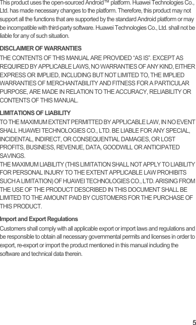 5This product uses the open-sourced Android™ platform. Huawei Technologies Co., Ltd. has made necessary changes to the platform. Therefore, this product may not support all the functions that are supported by the standard Android platform or may be incompatible with third-party software. Huawei Technologies Co., Ltd. shall not be liable for any of such situation.DISCLAIMER OF WARRANTIESTHE CONTENTS OF THIS MANUAL ARE PROVIDED “AS IS”. EXCEPT AS REQUIRED BY APPLICABLE LAWS, NO WARRANTIES OF ANY KIND, EITHER EXPRESS OR IMPLIED, INCLUDING BUT NOT LIMITED TO, THE IMPLIED WARRANTIES OF MERCHANTABILITY AND FITNESS FOR A PARTICULAR PURPOSE, ARE MADE IN RELATION TO THE ACCURACY, RELIABILITY OR CONTENTS OF THIS MANUAL.LIMITATIONS OF LIABILITYTO THE MAXIMUM EXTENT PERMITTED BY APPLICABLE LAW, IN NO EVENT SHALL HUAWEI TECHNOLOGIES CO., LTD. BE LIABLE FOR ANY SPECIAL, INCIDENTAL, INDIRECT, OR CONSEQUENTIAL DAMAGES, OR LOST PROFITS, BUSINESS, REVENUE, DATA, GOODWILL OR ANTICIPATED SAVINGS.THE MAXIMUM LIABILITY (THIS LIMITATION SHALL NOT APPLY TO LIABILITY FOR PERSONAL INJURY TO THE EXTENT APPLICABLE LAW PROHIBITS SUCH A LIMITATION) OF HUAWEI TECHNOLOGIES CO., LTD. ARISING FROM THE USE OF THE PRODUCT DESCRIBED IN THIS DOCUMENT SHALL BE LIMITED TO THE AMOUNT PAID BY CUSTOMERS FOR THE PURCHASE OF THIS PRODUCT.Import and Export RegulationsCustomers shall comply with all applicable export or import laws and regulations and be responsible to obtain all necessary governmental permits and licenses in order to export, re-export or import the product mentioned in this manual including the software and technical data therein.Draft