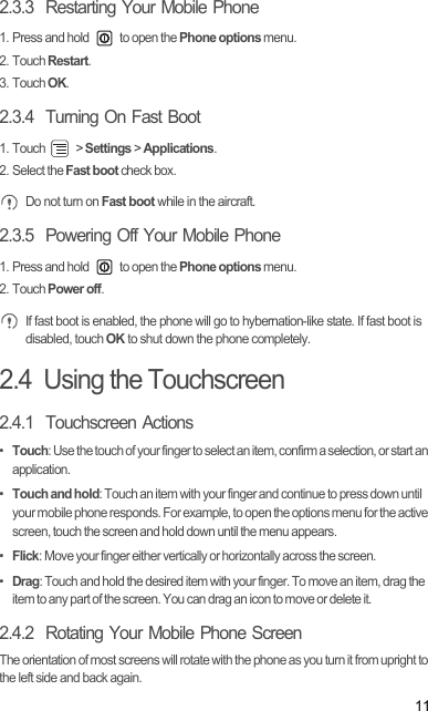 112.3.3  Restarting Your Mobile Phone1. Press and hold   to open the Phone options menu.2. Touch Restart.3. Touch OK.2.3.4  Turning On Fast Boot1. Touch   &gt; Settings &gt; Applications.2. Select the Fast boot check box. Do not turn on Fast boot while in the aircraft.2.3.5  Powering Off Your Mobile Phone1. Press and hold   to open the Phone options menu.2. Touch Power off. If fast boot is enabled, the phone will go to hybernation-like state. If fast boot is disabled, touch OK to shut down the phone completely. 2.4  Using the Touchscreen2.4.1  Touchscreen Actions•  Touch: Use the touch of your finger to select an item, confirm a selection, or start an application.•  Touch and hold: Touch an item with your finger and continue to press down until your mobile phone responds. For example, to open the options menu for the active screen, touch the screen and hold down until the menu appears.•  Flick: Move your finger either vertically or horizontally across the screen.•  Drag: Touch and hold the desired item with your finger. To move an item, drag the item to any part of the screen. You can drag an icon to move or delete it.2.4.2  Rotating Your Mobile Phone ScreenThe orientation of most screens will rotate with the phone as you turn it from upright to the left side and back again.Draft