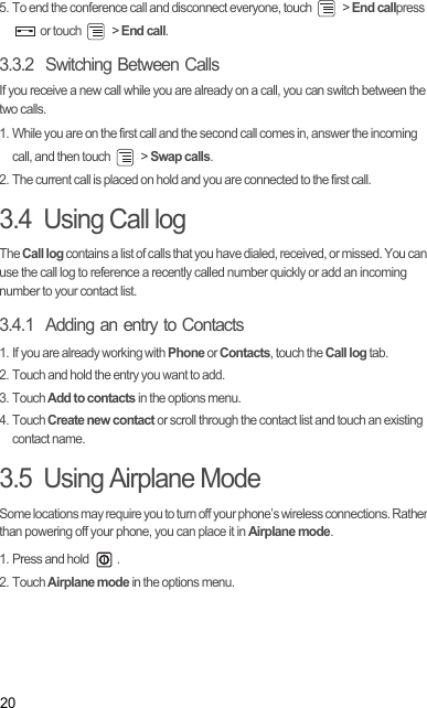 205. To end the conference call and disconnect everyone, touch   &gt; End callpress  or touch   &gt; End call.3.3.2  Switching Between CallsIf you receive a new call while you are already on a call, you can switch between the two calls.1. While you are on the first call and the second call comes in, answer the incoming call, and then touch   &gt; Swap calls.2. The current call is placed on hold and you are connected to the first call.3.4  Using Call logThe Call log contains a list of calls that you have dialed, received, or missed. You can use the call log to reference a recently called number quickly or add an incoming number to your contact list.3.4.1  Adding an entry to Contacts1. If you are already working with Phone or Contacts, touch the Call log tab.2. Touch and hold the entry you want to add.3. Touch Add to contacts in the options menu.4. Touch Create new contact or scroll through the contact list and touch an existing contact name.3.5  Using Airplane ModeSome locations may require you to turn off your phone’s wireless connections. Rather than powering off your phone, you can place it in Airplane mode.1. Press and hold  .2. Touch Airplane mode in the options menu.Draft