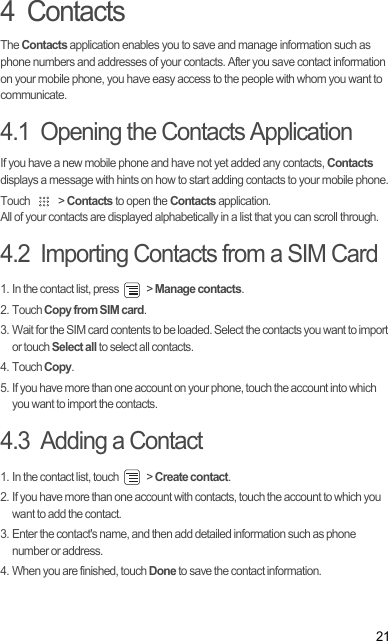 214  ContactsThe Contacts application enables you to save and manage information such as phone numbers and addresses of your contacts. After you save contact information on your mobile phone, you have easy access to the people with whom you want to communicate.4.1  Opening the Contacts ApplicationIf you have a new mobile phone and have not yet added any contacts, Contacts displays a message with hints on how to start adding contacts to your mobile phone.Touch   &gt; Contacts to open the Contacts application.All of your contacts are displayed alphabetically in a list that you can scroll through.4.2  Importing Contacts from a SIM Card1. In the contact list, press   &gt; Manage contacts.2. Touch Copy from SIM card.3. Wait for the SIM card contents to be loaded. Select the contacts you want to import or touch Select all to select all contacts.4. Touch Copy.5. If you have more than one account on your phone, touch the account into which you want to import the contacts.4.3  Adding a Contact1. In the contact list, touch   &gt; Create contact.2. If you have more than one account with contacts, touch the account to which you want to add the contact.3. Enter the contact&apos;s name, and then add detailed information such as phone number or address.4. When you are finished, touch Done to save the contact information.Draft