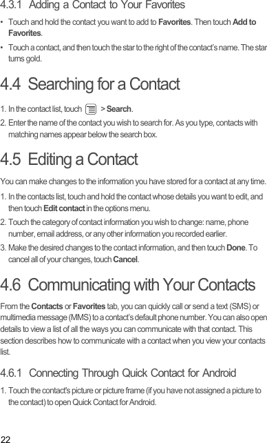 224.3.1  Adding a Contact to Your Favorites•  Touch and hold the contact you want to add to Favorites. Then touch Add to Favorites.•  Touch a contact, and then touch the star to the right of the contact’s name. The star turns gold.4.4  Searching for a Contact1. In the contact list, touch   &gt; Search.2. Enter the name of the contact you wish to search for. As you type, contacts with matching names appear below the search box.4.5  Editing a ContactYou can make changes to the information you have stored for a contact at any time.1. In the contacts list, touch and hold the contact whose details you want to edit, and then touch Edit contact in the options menu.2. Touch the category of contact information you wish to change: name, phone number, email address, or any other information you recorded earlier.3. Make the desired changes to the contact information, and then touch Done. To cancel all of your changes, touch Cancel.4.6  Communicating with Your ContactsFrom the Contacts or Favorites tab, you can quickly call or send a text (SMS) or multimedia message (MMS) to a contact’s default phone number. You can also open details to view a list of all the ways you can communicate with that contact. This section describes how to communicate with a contact when you view your contacts list.4.6.1  Connecting Through Quick Contact for Android1. Touch the contact&apos;s picture or picture frame (if you have not assigned a picture to the contact) to open Quick Contact for Android.Draft