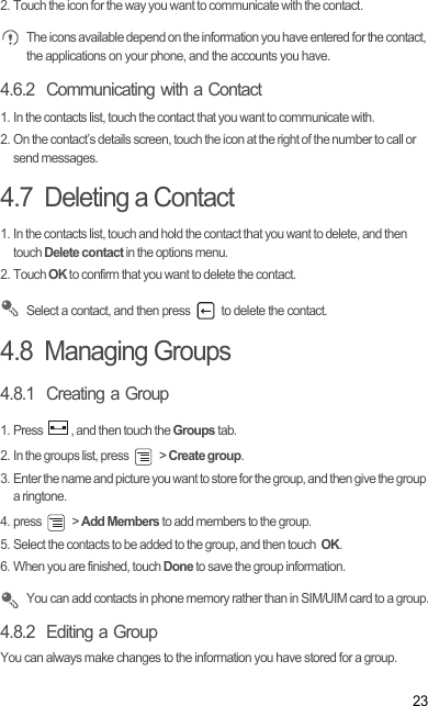 232. Touch the icon for the way you want to communicate with the contact. The icons available depend on the information you have entered for the contact, the applications on your phone, and the accounts you have.4.6.2  Communicating with a Contact1. In the contacts list, touch the contact that you want to communicate with.2. On the contact’s details screen, touch the icon at the right of the number to call or send messages.4.7  Deleting a Contact1. In the contacts list, touch and hold the contact that you want to delete, and then touch Delete contact in the options menu.2. Touch OK to confirm that you want to delete the contact. Select a contact, and then press   to delete the contact. 4.8  Managing Groups4.8.1  Creating a Group1. Press  , and then touch the Groups tab.2. In the groups list, press   &gt; Create group.3. Enter the name and picture you want to store for the group, and then give the group a ringtone.4. press   &gt; Add Members to add members to the group.5. Select the contacts to be added to the group, and then touch  OK.6. When you are finished, touch Done to save the group information. You can add contacts in phone memory rather than in SIM/UIM card to a group.4.8.2  Editing a GroupYou can always make changes to the information you have stored for a group.Draft