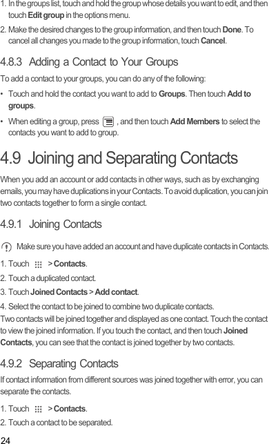 241. In the groups list, touch and hold the group whose details you want to edit, and then touch Edit group in the options menu.2. Make the desired changes to the group information, and then touch Done. To cancel all changes you made to the group information, touch Cancel.4.8.3  Adding a Contact to Your GroupsTo add a contact to your groups, you can do any of the following:•  Touch and hold the contact you want to add to Groups. Then touch Add to groups.•  When editing a group, press  , and then touch Add Members to select the contacts you want to add to group.4.9  Joining and Separating ContactsWhen you add an account or add contacts in other ways, such as by exchanging emails, you may have duplications in your Contacts. To avoid duplication, you can join two contacts together to form a single contact.4.9.1  Joining Contacts Make sure you have added an account and have duplicate contacts in Contacts.1. Touch   &gt; Contacts.2. Touch a duplicated contact.3. Touch Joined Contacts &gt; Add contact.4. Select the contact to be joined to combine two duplicate contacts.Two contacts will be joined together and displayed as one contact. Touch the contact to view the joined information. If you touch the contact, and then touch Joined Contacts, you can see that the contact is joined together by two contacts.4.9.2  Separating ContactsIf contact information from different sources was joined together with error, you can separate the contacts.1. Touch   &gt; Contacts.2. Touch a contact to be separated.Draft