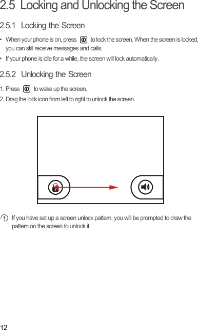 122.5  Locking and Unlocking the Screen2.5.1  Locking the Screen•  When your phone is on, press   to lock the screen. When the screen is locked, you can still receive messages and calls.•  If your phone is idle for a while, the screen will lock automatically.2.5.2  Unlocking the Screen1. Press   to wake up the screen.2. Drag the lock icon from left to right to unlock the screen. If you have set up a screen unlock pattern, you will be prompted to draw the pattern on the screen to unlock it.Draft