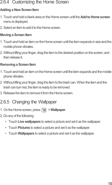 152.6.4  Customizing the Home ScreenAdding a New Screen Item1. Touch and hold a blank area on the Home screen until the Add to Home screen menu is displayed.2. Select an item to add it to the Home screen.Moving a Screen Item1. Touch and hold an item on the Home screen until the item expands in size and the mobile phone vibrates.2. Without lifting your finger, drag the item to the desired position on the screen, and then release it.Removing a Screen Item1. Touch and hold an item on the Home screen until the item expands and the mobile phone vibrates.2. Without lifting your finger, drag the item to the trash can. When the item and the trash can turn red, the item is ready to be removed.3. Release the item to remove it from the Home screen.2.6.5  Changing the Wallpaper1. On the Home screen, press   &gt; Wallpaper.2. Do any of the following:• Touch Live wallpapers to select a picture and set it as the wallpaper.• Touch Pictures to select a picture and set it as the wallpaper.• Touch Wallpapers to select a picture and set it as the wallpaper.Draft