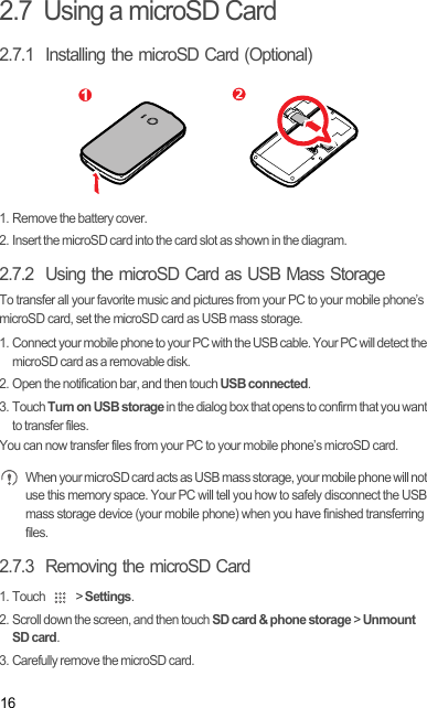 162.7  Using a microSD Card2.7.1  Installing the microSD Card (Optional)1. Remove the battery cover.2. Insert the microSD card into the card slot as shown in the diagram.2.7.2  Using the microSD Card as USB Mass StorageTo transfer all your favorite music and pictures from your PC to your mobile phone’s microSD card, set the microSD card as USB mass storage.1. Connect your mobile phone to your PC with the USB cable. Your PC will detect the microSD card as a removable disk.2. Open the notification bar, and then touch USB connected.3. Touch Turn on USB storage in the dialog box that opens to confirm that you want to transfer files.You can now transfer files from your PC to your mobile phone’s microSD card. When your microSD card acts as USB mass storage, your mobile phone will not use this memory space. Your PC will tell you how to safely disconnect the USB mass storage device (your mobile phone) when you have finished transferring files.2.7.3  Removing the microSD Card1. Touch   &gt; Settings.2. Scroll down the screen, and then touch SD card &amp; phone storage &gt; Unmount SD card.3. Carefully remove the microSD card.1Draft