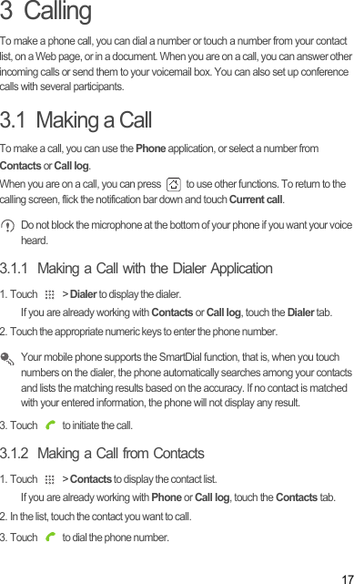 173  CallingTo make a phone call, you can dial a number or touch a number from your contact list, on a Web page, or in a document. When you are on a call, you can answer other incoming calls or send them to your voicemail box. You can also set up conference calls with several participants.3.1  Making a CallTo make a call, you can use the Phone application, or select a number from  Contacts or Call log.When you are on a call, you can press   to use other functions. To return to the calling screen, flick the notification bar down and touch Current call. Do not block the microphone at the bottom of your phone if you want your voice heard.3.1.1  Making a Call with the Dialer Application1. Touch   &gt; Dialer to display the dialer.If you are already working with Contacts or Call log, touch the Dialer tab.2. Touch the appropriate numeric keys to enter the phone number. Your mobile phone supports the SmartDial function, that is, when you touch numbers on the dialer, the phone automatically searches among your contacts and lists the matching results based on the accuracy. If no contact is matched with your entered information, the phone will not display any result.3. Touch   to initiate the call.3.1.2  Making a Call from Contacts1. Touch   &gt; Contacts to display the contact list.If you are already working with Phone or Call log, touch the Contacts tab.2. In the list, touch the contact you want to call.3. Touch   to dial the phone number.Draft