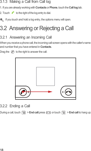 183.1.3  Making a Call from Call log1. If you are already working with Contacts or Phone, touch the Call log tab.2. Touch   to the right of the log entry to dial. If you touch and hold a log entry, the options menu will open.3.2  Answering or Rejecting a Call3.2.1  Answering an Incoming CallWhen you receive a phone call, the incoming call screen opens with the caller&apos;s name and number that you have entered in Contacts.Drag the   to the right to answer the call.3.2.2  Ending a CallDuring a call, touch   &gt; End call.press   or touch   &gt; End call to hang up.Draft