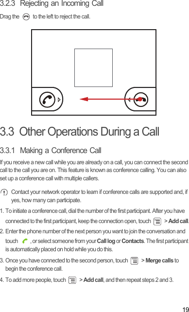 193.2.3  Rejecting an Incoming CallDrag the   to the left to reject the call.3.3  Other Operations During a Call3.3.1  Making a Conference CallIf you receive a new call while you are already on a call, you can connect the second call to the call you are on. This feature is known as conference calling. You can also set up a conference call with multiple callers. Contact your network operator to learn if conference calls are supported and, if yes, how many can participate.1. To initiate a conference call, dial the number of the first participant. After you have connected to the first participant, keep the connection open, touch   &gt; Add call.2. Enter the phone number of the next person you want to join the conversation and touch  , or select someone from your Call log or Contacts. The first participant is automatically placed on hold while you do this.3. Once you have connected to the second person, touch   &gt; Merge calls to begin the conference call.4. To add more people, touch   &gt; Add call, and then repeat steps 2 and 3.Draft