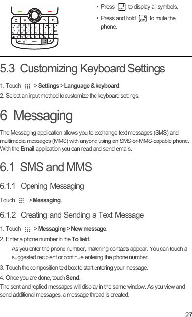 275.3  Customizing Keyboard Settings1. Touch   &gt; Settings &gt; Language &amp; keyboard.2. Select an input method to customize the keyboard settings.6  MessagingThe Messaging application allows you to exchange text messages (SMS) and multimedia messages (MMS) with anyone using an SMS-or-MMS-capable phone. With the Email application you can read and send emails.6.1  SMS and MMS6.1.1  Opening MessagingTouch   &gt; Messaging.6.1.2  Creating and Sending a Text Message1. Touch   &gt; Messaging &gt; New message.2. Enter a phone number in the To field.As you enter the phone number, matching contacts appear. You can touch a suggested recipient or continue entering the phone number.3. Touch the composition text box to start entering your message.4. Once you are done, touch Send.The sent and replied messages will display in the same window. As you view and send additional messages, a message thread is created. •Press   to display all symbols.• Press and hold   to mute the phone.del,Draft