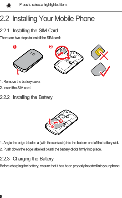 82.2  Installing Your Mobile Phone2.2.1  Installing the SIM CardThere are two steps to install the SIM card:1. Remove the battery cover.2. Insert the SIM card.2.2.2  Installing the Battery1. Angle the edge labeled a (with the contacts) into the bottom end of the battery slot.2. Push down the edge labelled b until the battery clicks firmly into place.2.2.3  Charging the BatteryBefore charging the battery, ensure that it has been properly inserted into your phone.Press to select a highlighted item.1