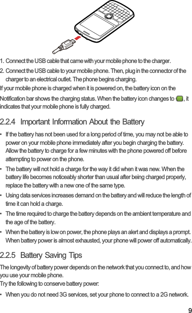 91. Connect the USB cable that came with your mobile phone to the charger.2. Connect the USB cable to your mobile phone. Then, plug in the connector of the charger to an electrical outlet. The phone begins charging.If your mobile phone is charged when it is powered on, the battery icon on the Notification bar shows the charging status. When the battery icon changes to  , it indicates that your mobile phone is fully charged.2.2.4  Important Information About the Battery•  If the battery has not been used for a long period of time, you may not be able to power on your mobile phone immediately after you begin charging the battery. Allow the battery to charge for a few minutes with the phone powered off before attempting to power on the phone.•  The battery will not hold a charge for the way it did when it was new. When the battery life becomes noticeably shorter than usual after being charged properly, replace the battery with a new one of the same type.•  Using data services increases demand on the battery and will reduce the length of time it can hold a charge.•  The time required to charge the battery depends on the ambient temperature and the age of the battery.•  When the battery is low on power, the phone plays an alert and displays a prompt. When battery power is almost exhausted, your phone will power off automatically.2.2.5  Battery Saving Tips The longevity of battery power depends on the network that you connect to, and how you use your mobile phone.Try the following to conserve battery power:•  When you do not need 3G services, set your phone to connect to a 2G network.