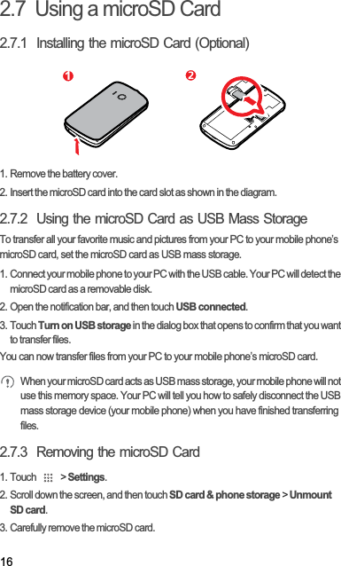162.7  Using a microSD Card2.7.1  Installing the microSD Card (Optional)1. Remove the battery cover.2. Insert the microSD card into the card slot as shown in the diagram.2.7.2  Using the microSD Card as USB Mass StorageTo transfer all your favorite music and pictures from your PC to your mobile phone’s microSD card, set the microSD card as USB mass storage.1. Connect your mobile phone to your PC with the USB cable. Your PC will detect the microSD card as a removable disk.2. Open the notification bar, and then touch USB connected.3. Touch Turn on USB storage in the dialog box that opens to confirm that you want to transfer files.You can now transfer files from your PC to your mobile phone’s microSD card.When your microSD card acts as USB mass storage, your mobile phone will not use this memory space. Your PC will tell you how to safely disconnect the USB mass storage device (your mobile phone) when you have finished transferring files.2.7.3  Removing the microSD Card1. Touch   &gt; Settings.2. Scroll down the screen, and then touch SD card &amp; phone storage &gt; Unmount SD card.3. Carefully remove the microSD card.1