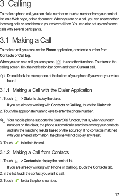 173  CallingTo make a phone call, you can dial a number or touch a number from your contact list, on a Web page, or in a document. When you are on a call, you can answer other incoming calls or send them to your voicemail box. You can also set up conference calls with several participants.3.1  Making a CallTo make a call, you can use the Phone application, or select a number from  Contacts or Call log.When you are on a call, you can press   to use other functions. To return to the calling screen, flick the notification bar down and touch Current call.Do not block the microphone at the bottom of your phone if you want your voice heard.3.1.1  Making a Call with the Dialer Application1. Touch   &gt; Dialer to display the dialer.If you are already working with Contacts or Call log, touch the Dialer tab.2. Touch the appropriate numeric keys to enter the phone number.Your mobile phone supports the SmartDial function, that is, when you touch numbers on the dialer, the phone automatically searches among your contacts and lists the matching results based on the accuracy. If no contact is matched with your entered information, the phone will not display any result.3. Touch   to initiate the call.3.1.2  Making a Call from Contacts1. Touch   &gt; Contacts to display the contact list.If you are already working with Phone or Call log, touch the Contacts tab.2. In the list, touch the contact you want to call.3. Touch   to dial the phone number.