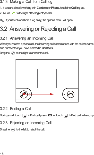 183.1.3  Making a Call from Call log1. If you are already working with Contacts or Phone, touch the Call log tab.2. Touch   to the right of the log entry to dial.If you touch and hold a log entry, the options menu will open.3.2  Answering or Rejecting a Call3.2.1  Answering an Incoming CallWhen you receive a phone call, the incoming call screen opens with the caller&apos;s name and number that you have entered in Contacts.Drag the   to the right to answer the call.3.2.2  Ending a CallDuring a call, touch   &gt; End call.press   or touch   &gt; End call to hang up.3.2.3  Rejecting an Incoming CallDrag the   to the left to reject the call.