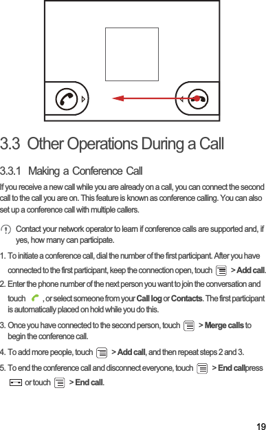 193.3  Other Operations During a Call3.3.1  Making a Conference CallIf you receive a new call while you are already on a call, you can connect the second call to the call you are on. This feature is known as conference calling. You can also set up a conference call with multiple callers.Contact your network operator to learn if conference calls are supported and, if yes, how many can participate.1. To initiate a conference call, dial the number of the first participant. After you have connected to the first participant, keep the connection open, touch   &gt; Add call.2. Enter the phone number of the next person you want to join the conversation and touch  , or select someone from your Call log or Contacts. The first participant is automatically placed on hold while you do this.3. Once you have connected to the second person, touch   &gt; Merge calls to begin the conference call.4. To add more people, touch   &gt; Add call, and then repeat steps 2 and 3.5. To end the conference call and disconnect everyone, touch   &gt; End callpress  or touch   &gt; End call.
