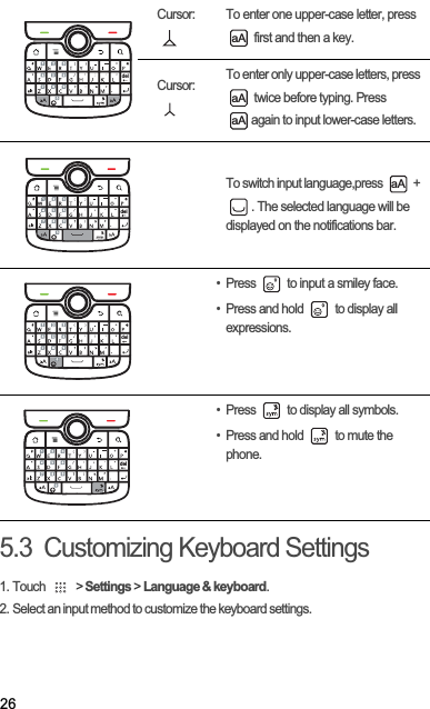 265.3  Customizing Keyboard Settings1. Touch   &gt; Settings &gt; Language &amp; keyboard.2. Select an input method to customize the keyboard settings.Cursor:  To enter one upper-case letter, press  first and then a key.Cursor:  To enter only upper-case letters, press  twice before typing. Press again to input lower-case letters.To switch input language,press   + . The selected language will be displayed on the notifications bar.• Press   to input a smiley face. • Press and hold   to display all expressions.• Press   to display all symbols.• Press and hold   to mute the phone.del,aAaAaAdel,aAdel,del,
