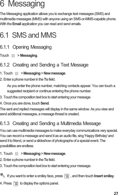 276  MessagingThe Messaging application allows you to exchange text messages (SMS) and multimedia messages (MMS) with anyone using an SMS-or-MMS-capable phone. With the Email application you can read and send emails.6.1  SMS and MMS6.1.1  Opening MessagingTouch   &gt; Messaging.6.1.2  Creating and Sending a Text Message1. Touch   &gt; Messaging &gt; New message.2. Enter a phone number in the To field.As you enter the phone number, matching contacts appear. You can touch a suggested recipient or continue entering the phone number.3. Touch the composition text box to start entering your message.4. Once you are done, touch Send.The sent and replied messages will display in the same window. As you view and send additional messages, a message thread is created. 6.1.3  Creating and Sending a Multimedia MessageYou can use multimedia messages to make everyday communications very special. You can record a message and send it as an audio file, sing &apos;Happy Birthday&apos; and send it to friend, or send a slideshow of photographs of a special event. The possibilities are endless.1. Touch   &gt; Messaging &gt; New message.2. Enter a phone number in the To field.3. Touch the composition text box to start entering your message.If you want to enter a smiley face, press  , and then touch Insert smiley.4. Press   to display the options panel. 