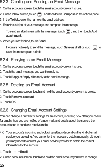 306.2.3  Creating and Sending an Email Message1. On the accounts screen, touch the email account you want to use.2. On the Inbox screen, touch  , and then touch Compose in the options panel.3. In the To field, enter the name or the email address.4. Enter the subject of your message and compose the message.To send an attachment with the message, touch  , and then touch Addattachment.5. When you are finished, touch Send.If you are not ready to send the message, touch Save as draft or touch   to save the message as a draft.6.2.4  Replying to an Email Message1. On the accounts screen, touch the email account you want to use.2. Touch the email message you want to reply to.3. Touch Reply or Reply all to reply to the email message.6.2.5  Deleting an Email Account1. On the accounts screen, touch and hold the email account you want to delete.2. Touch Remove account.3. Touch OK.6.2.6  Changing Email Account SettingsYou can change a number of settings for an account, including how often you check for emails, how you are notified of a new mail, and details about the servers the account uses to send and receive mails.Your account’s incoming and outgoing settings depend on the kind of email service you are using. You can enter the necessary details manually, although you may need to contact your email service provider to obtain the correct information for the account.1. Touch   &gt; Email.2. On the accounts screen, touch and hold the email account you want to change.