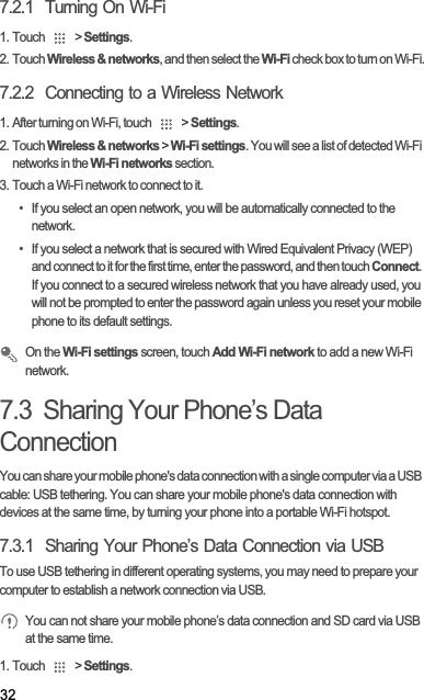 327.2.1  Turning On Wi-Fi1. Touch   &gt; Settings.2. Touch Wireless &amp; networks, and then select the Wi-Fi check box to turn on Wi-Fi.7.2.2  Connecting to a Wireless Network1. After turning on Wi-Fi, touch   &gt; Settings.2. Touch Wireless &amp; networks &gt; Wi-Fi settings. You will see a list of detected Wi-Fi networks in the Wi-Fi networks section.3. Touch a Wi-Fi network to connect to it.•  If you select an open network, you will be automatically connected to the network.•  If you select a network that is secured with Wired Equivalent Privacy (WEP) and connect to it for the first time, enter the password, and then touch Connect.If you connect to a secured wireless network that you have already used, you will not be prompted to enter the password again unless you reset your mobile phone to its default settings.On the Wi-Fi settings screen, touch Add Wi-Fi network to add a new Wi-Fi network.7.3  Sharing Your Phone’s Data ConnectionYou can share your mobile phone&apos;s data connection with a single computer via a USB cable: USB tethering. You can share your mobile phone&apos;s data connection with devices at the same time, by turning your phone into a portable Wi-Fi hotspot.7.3.1  Sharing Your Phone’s Data Connection via USBTo use USB tethering in different operating systems, you may need to prepare your computer to establish a network connection via USB.You can not share your mobile phone’s data connection and SD card via USB at the same time.1. Touch   &gt; Settings.