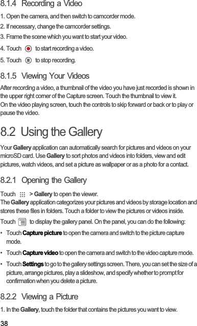 388.1.4  Recording a Video1. Open the camera, and then switch to camcorder mode.2. If necessary, change the camcorder settings.3. Frame the scene which you want to start your video.4. Touch   to start recording a video.5. Touch   to stop recording.8.1.5  Viewing Your VideosAfter recording a video, a thumbnail of the video you have just recorded is shown in the upper right corner of the Capture screen. Touch the thumbnail to view it.On the video playing screen, touch the controls to skip forward or back or to play or pause the video.8.2  Using the GalleryYour Gallery application can automatically search for pictures and videos on your microSD card. Use Gallery to sort photos and videos into folders, view and edit pictures, watch videos, and set a picture as wallpaper or as a photo for a contact.8.2.1  Opening the GalleryTouch   &gt; Gallery to open the viewer.TheGallery application categorizes your pictures and videos by storage location and stores these files in folders. Touch a folder to view the pictures or videos inside.Touch   to display the gallery panel. On the panel, you can do the following:•   Touch Capture picture to open the camera and switch to the picture capture mode.•   Touch Capture video to open the camera and switch to the video capture mode.•   Touch Settings to go to the gallery settings screen. There, you can set the size of a picture, arrange pictures, play a slideshow, and specify whether to prompt for confirmation when you delete a picture.8.2.2  Viewing a Picture1. In the Gallery, touch the folder that contains the pictures you want to view.