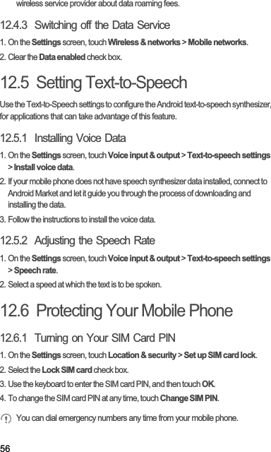 56wireless service provider about data roaming fees.12.4.3  Switching off the Data Service1. On the Settings screen, touch Wireless &amp; networks &gt; Mobile networks.2. Clear the Data enabled check box.12.5  Setting Text-to-SpeechUse the Text-to-Speech settings to configure the Android text-to-speech synthesizer, for applications that can take advantage of this feature.12.5.1  Installing Voice Data1. On the Settings screen, touch Voice input &amp; output &gt; Text-to-speech settings&gt;Install voice data.2. If your mobile phone does not have speech synthesizer data installed, connect to Android Market and let it guide you through the process of downloading and installing the data.3. Follow the instructions to install the voice data.12.5.2  Adjusting the Speech Rate1. On the Settings screen, touch Voice input &amp; output &gt; Text-to-speech settings&gt;Speech rate.2. Select a speed at which the text is to be spoken.12.6  Protecting Your Mobile Phone12.6.1  Turning on Your SIM Card PIN1. On the Settings screen, touch Location &amp; security &gt; Set up SIM card lock.2. Select the Lock SIM card check box.3. Use the keyboard to enter the SIM card PIN, and then touch OK.4. To change the SIM card PIN at any time, touch Change SIM PIN.You can dial emergency numbers any time from your mobile phone.